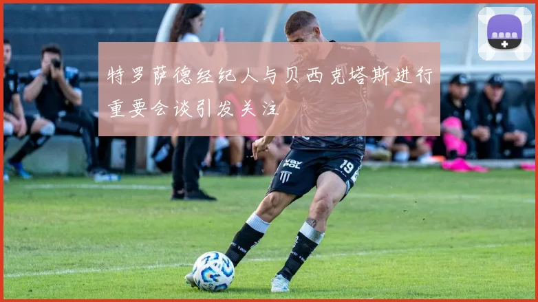 特罗萨德经纪人与贝西克塔斯进行重要会谈引发关注