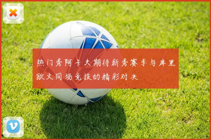 热门秀阿卡夫期待新秀赛季与库里欧文同场竞技的精彩对决