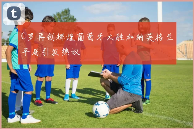 C罗再创辉煌葡萄牙大胜加纳英格兰平局引发热议