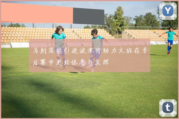 马刺若能引进波津将助力文班在季后赛中更好休息与发挥