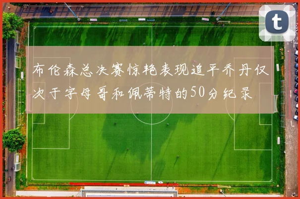 布伦森总决赛惊艳表现追平乔丹仅次于字母哥和佩蒂特的50分纪录