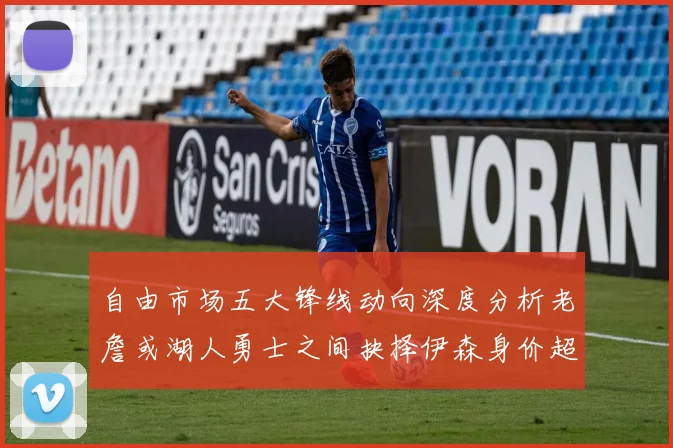 自由市场五大锋线动向深度分析老詹或湖人勇士之间抉择伊森身价超2000万