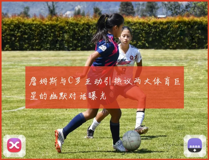 詹姆斯与C罗互动引热议两大体育巨星的幽默对话曝光