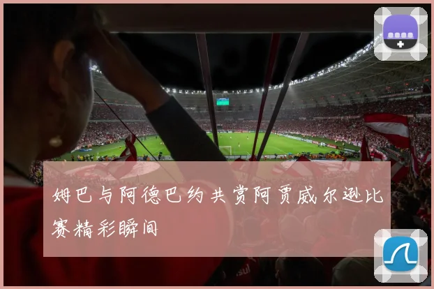 姆巴与阿德巴约共赏阿贾威尔逊比赛精彩瞬间