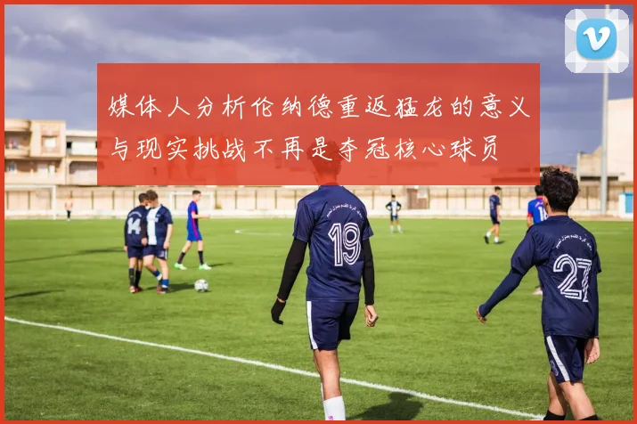 媒体人分析伦纳德重返猛龙的意义与现实挑战不再是夺冠核心球员
