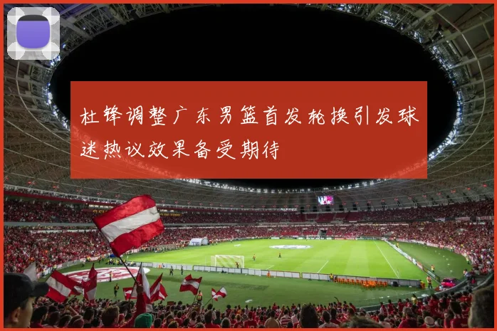 杜锋调整广东男篮首发轮换引发球迷热议效果备受期待